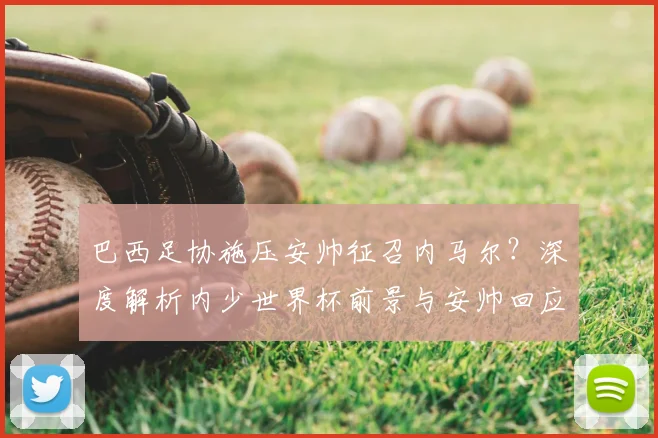 巴西足协施压安帅征召内马尔？深度解析内少世界杯前景与安帅回应