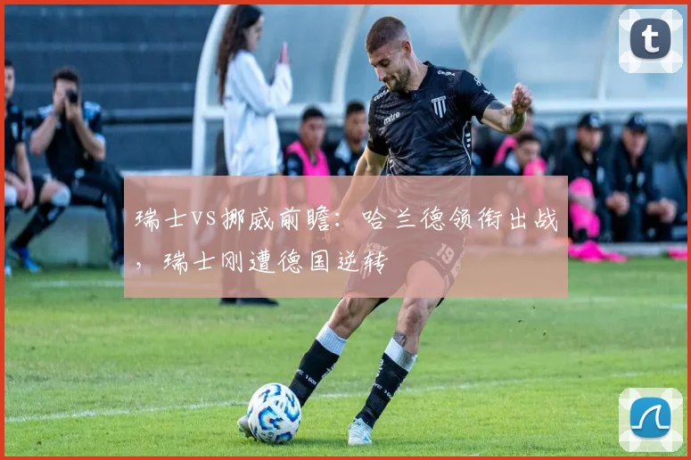 瑞士vs挪威前瞻:哈兰德领衔出战,瑞士刚遭德国逆转