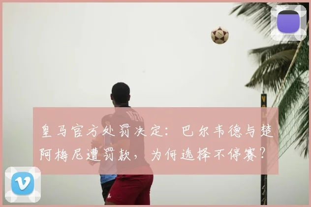 皇马官方处罚决定:巴尔韦德与楚阿梅尼遭罚款,为何选择不停赛?