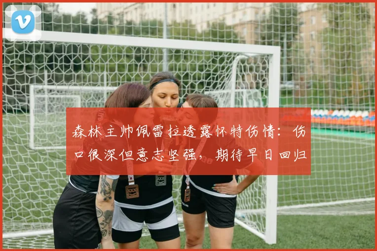 森林主帅佩雷拉透露怀特伤情:伤口很深但意志坚强,期待早日回归
