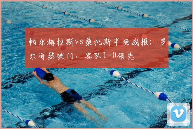 帕尔梅拉斯vs桑托斯半场战报：罗尔海瑟破门，客队1-0领先