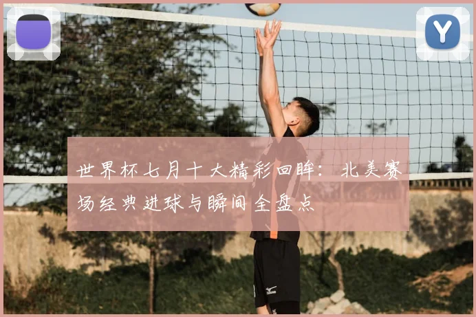 世界杯七月十大精彩回眸：北美赛场经典进球与瞬间全盘点