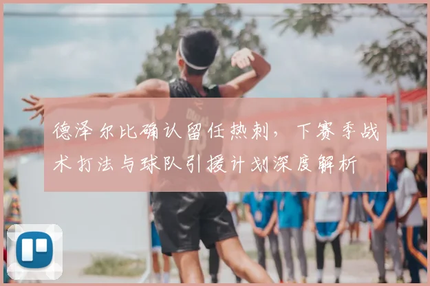 德泽尔比确认留任热刺，下赛季战术打法与球队引援计划深度解析