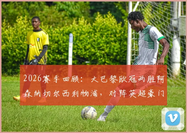 2026赛季回顾：大巴黎欧冠两胜阿森纳切尔西利物浦，对阵英超豪门战绩分析与战术解读