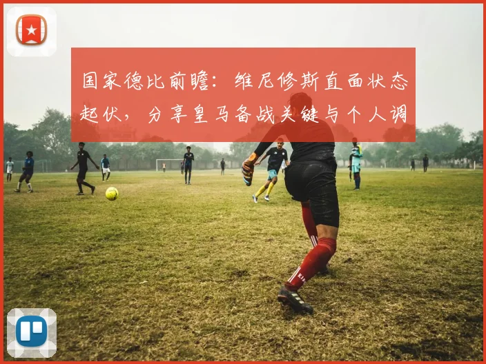 国家德比前瞻:维尼修斯直面状态起伏,分享皇马备战关键与个人调整方法