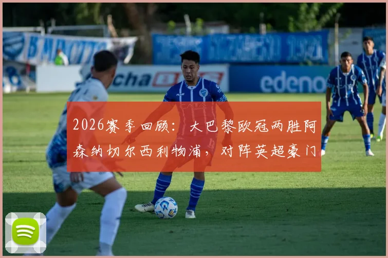 2026赛季回顾：大巴黎欧冠两胜阿森纳切尔西利物浦，对阵英超豪门战绩分析与战术解读